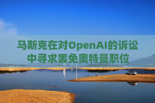 马斯克在对OpenAI的诉讼中寻求罢免奥特曼职位 第1张 马斯克在对OpenAI的诉讼中寻求罢免奥特曼职位 第1张