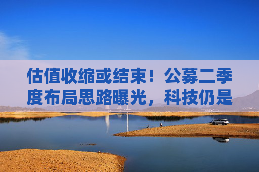 估值收缩或结束！公募二季度布局思路曝光，科技仍是第一选择