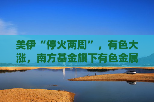 美伊“停火两周”，有色大涨，南方基金旗下有色金属ETF南方(512400)涨5.27%，成交额超9.56亿元