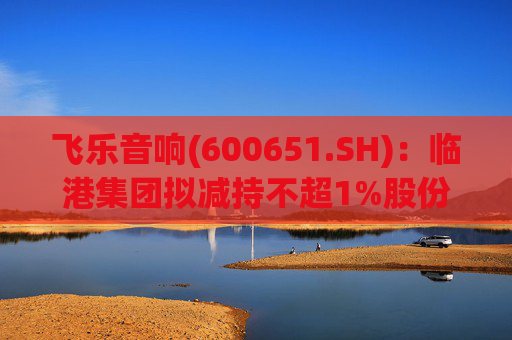 飞乐音响(600651.SH)：临港集团拟减持不超1%股份