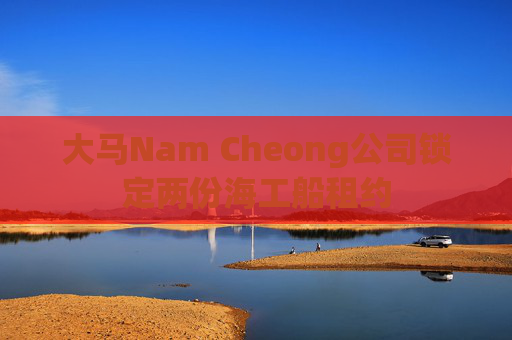 大马Nam Cheong公司锁定两份海工船租约