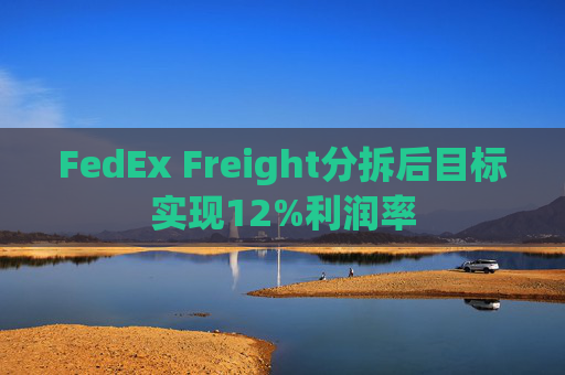 FedEx Freight分拆后目标实现12%利润率