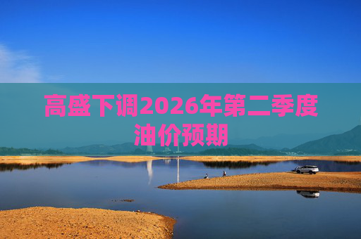高盛下调2026年第二季度油价预期  第1张