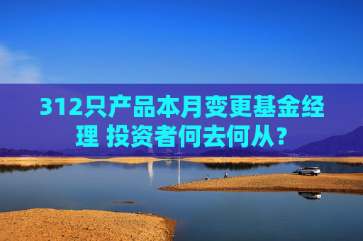 312只产品本月变更基金经理 投资者何去何从？