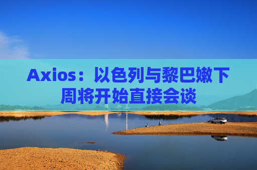 Axios：以色列与黎巴嫩下周将开始直接会谈
