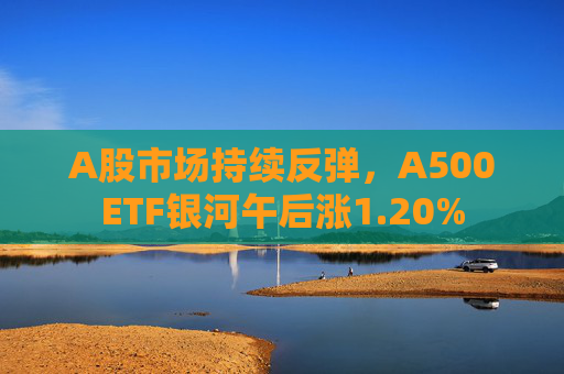A股市场持续反弹，A500ETF银河午后涨1.20%