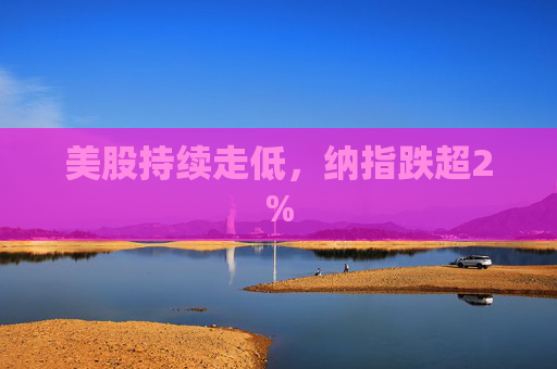 美股持续走低，纳指跌超2%