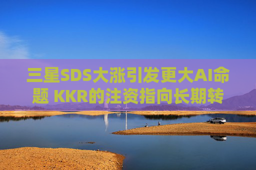 三星SDS大涨引发更大AI命题 KKR的注资指向长期转型