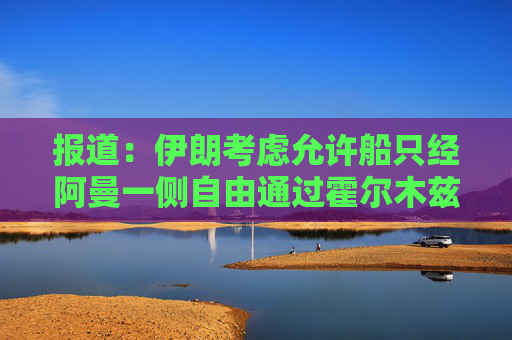 报道：伊朗考虑允许船只经阿曼一侧自由通过霍尔木兹海峡