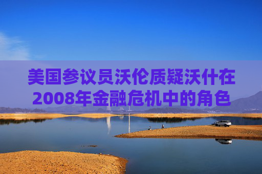 美国参议员沃伦质疑沃什在2008年金融危机中的角色