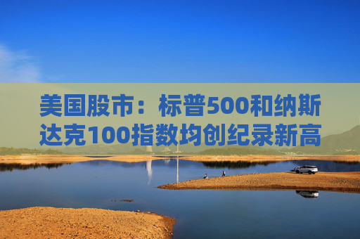 美国股市：标普500和纳斯达克100指数均创纪录新高 停火憧憬推升涨势