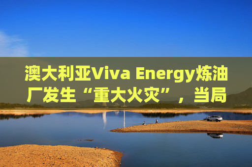 澳大利亚Viva Energy炼油厂发生“重大火灾”，当局确认火势尚未得到控制  第1张