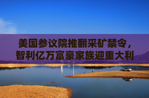 美国参议院推翻采矿禁令，智利亿万富豪家族迎重大利好