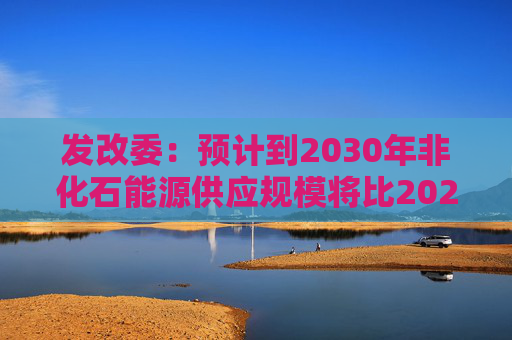 发改委：预计到2030年非化石能源供应规模将比2025年显著增长 2035年比2025年实现倍增