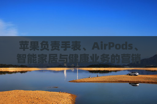 苹果负责手表、AirPods、智能家居与健康业务的营销主管离职