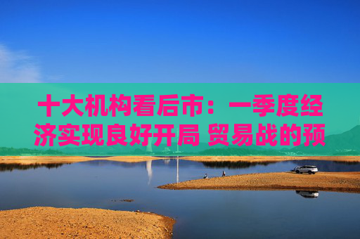 十大机构看后市：一季度经济实现良好开局 贸易战的预期回摆在即 中国的政策选项更多、能耗更久