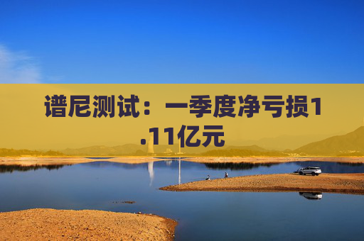 谱尼测试：一季度净亏损1.11亿元