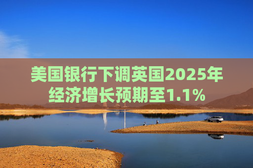 美国银行下调英国2025年经济增长预期至1.1%