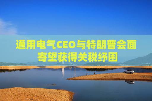 通用电气CEO与特朗普会面 寄望获得关税纾困
