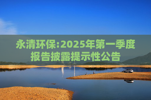 永清环保:2025年第一季度报告披露提示性公告