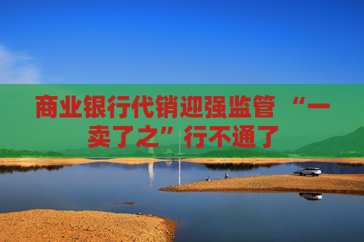 商业银行代销迎强监管 “一卖了之”行不通了