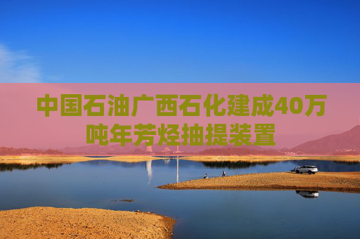 中国石油广西石化建成40万吨年芳烃抽提装置