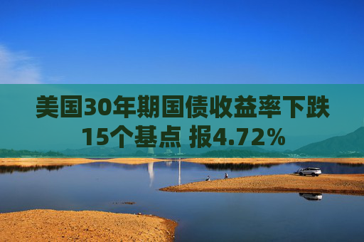 美国30年期国债收益率下跌15个基点 报4.72%