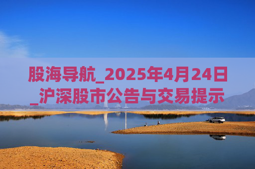 股海导航_2025年4月24日_沪深股市公告与交易提示