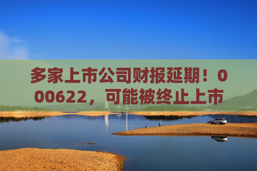 多家上市公司财报延期！000622，可能被终止上市