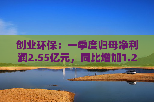 创业环保：一季度归母净利润2.55亿元，同比增加1.26%