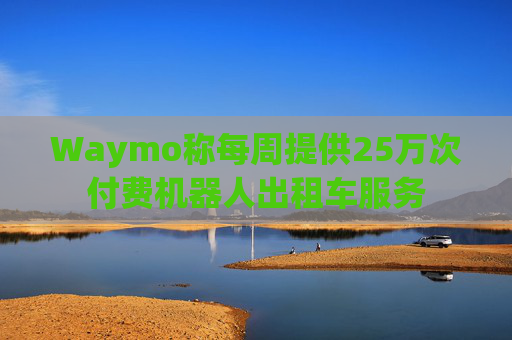 Waymo称每周提供25万次付费机器人出租车服务