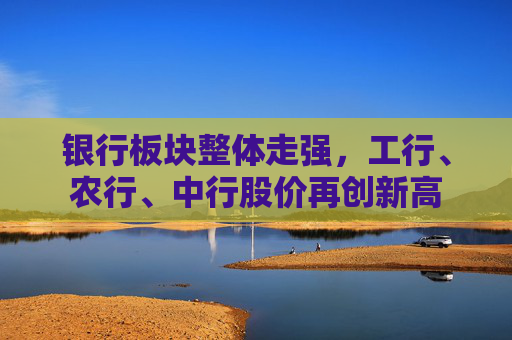 银行板块整体走强，工行、农行、中行股价再创新高