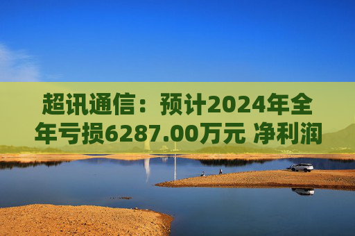 超讯通信：预计2024年全年亏损6287.00万元 净利润同比下降434.63%