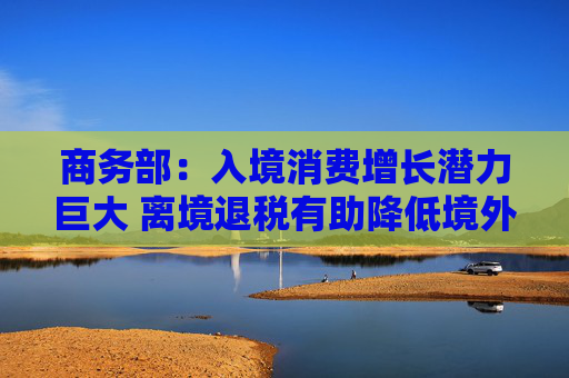 商务部：入境消费增长潜力巨大 离境退税有助降低境外旅客购物成本  第1张