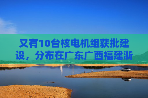 又有10台核电机组获批建设，分布在广东广西福建浙江山东  第1张