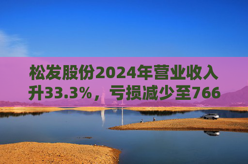 松发股份2024年营业收入升33.3%，亏损减少至7664万元