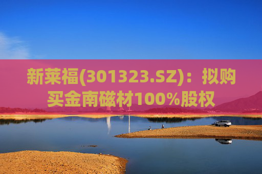 新莱福(301323.SZ)：拟购买金南磁材100%股权