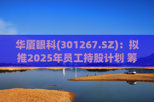 华厦眼科(301267.SZ)：拟推2025年员工持股计划 筹资总额上限为7241.78万元