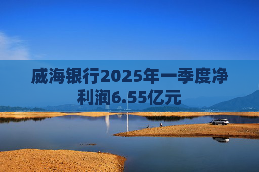 威海银行2025年一季度净利润6.55亿元