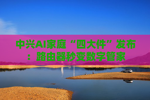 中兴AI家庭“四大件”发布：路由器秒变数字管家