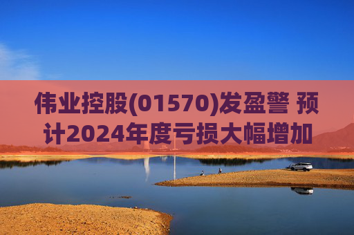 伟业控股(01570)发盈警 预计2024年度亏损大幅增加