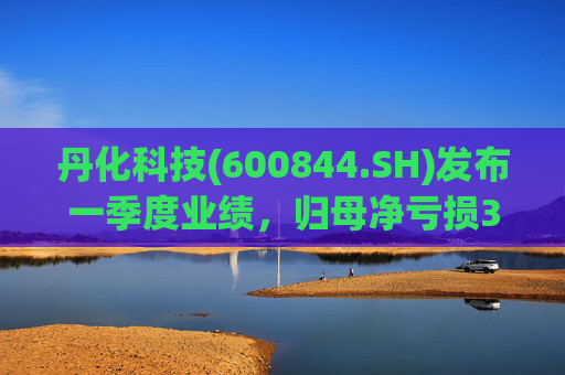 丹化科技(600844.SH)发布一季度业绩，归母净亏损3662.12万元，亏损收窄