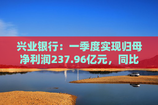 兴业银行：一季度实现归母净利润237.96亿元，同比下降2.22%