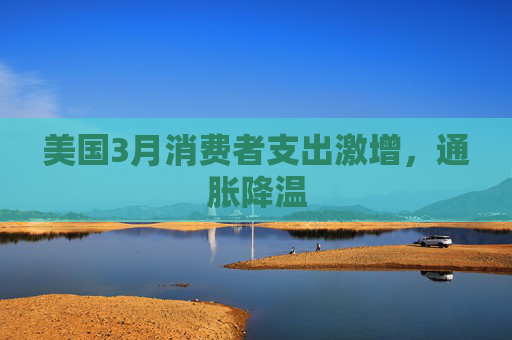 美国3月消费者支出激增，通胀降温