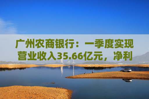 广州农商银行：一季度实现营业收入35.66亿元，净利润12.14亿元