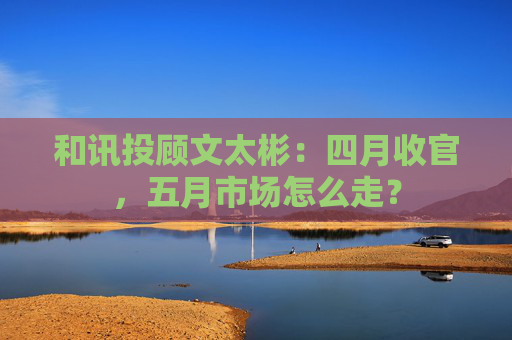 和讯投顾文太彬：四月收官，五月市场怎么走？