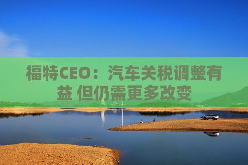 福特CEO：汽车关税调整有益 但仍需更多改变