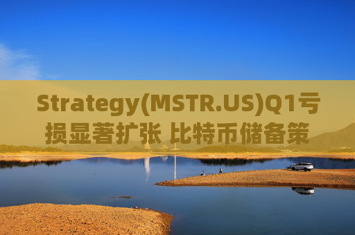 Strategy(MSTR.US)Q1亏损显著扩张 比特币储备策略仍“高歌猛进”