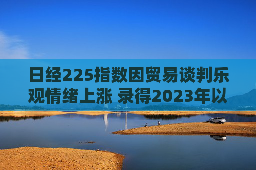 日经225指数因贸易谈判乐观情绪上涨 录得2023年以来最长连涨纪录