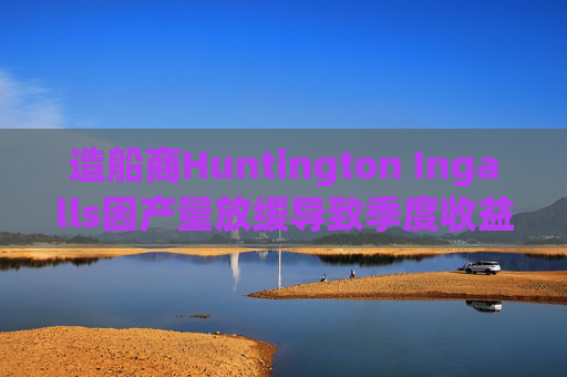 造船商Huntington Ingalls因产量放缓导致季度收益下降